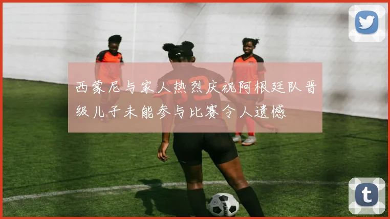 西蒙尼与家人热烈庆祝阿根廷队晋级儿子未能参与比赛令人遗憾