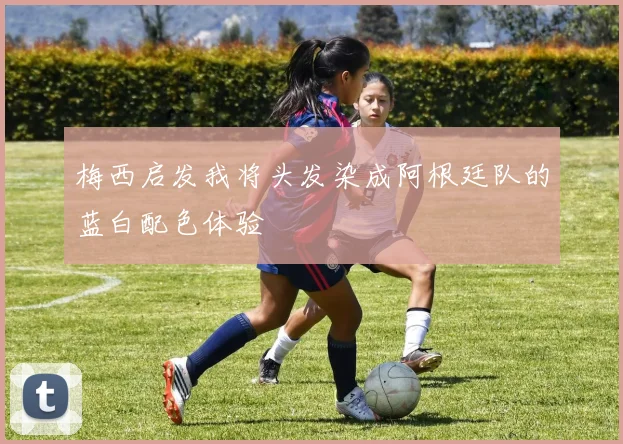 梅西启发我将头发染成阿根廷队的蓝白配色体验