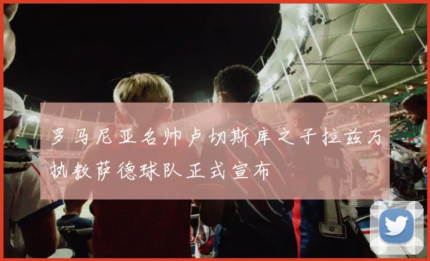 罗马尼亚名帅卢切斯库之子拉兹万执教萨德球队正式宣布