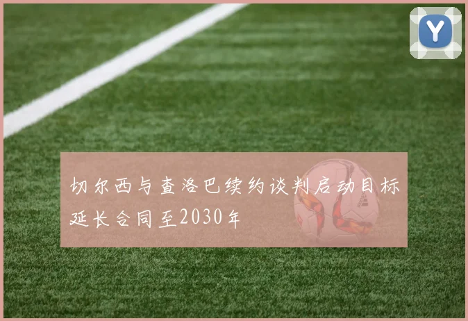 切尔西与查洛巴续约谈判启动目标延长合同至2030年