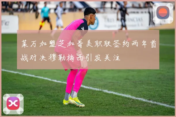 莱万加盟芝加哥美职联签约两年首战对决穆勒梅西引发关注