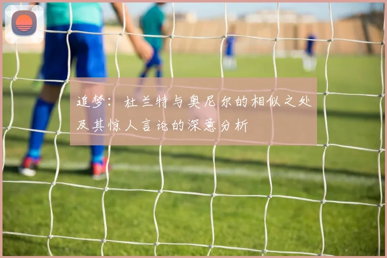追梦：杜兰特与奥尼尔的相似之处及其惊人言论的深意分析