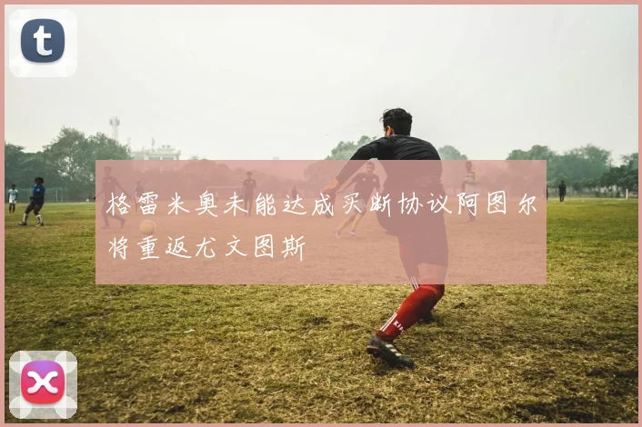 格雷米奥未能达成买断协议阿图尔将重返尤文图斯