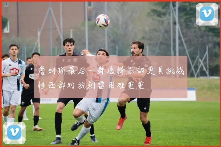 詹姆斯最后一舞选择东部更具挑战性西部对抗刺雷困难重重