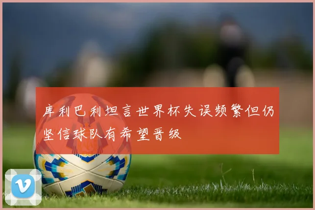 库利巴利坦言世界杯失误频繁但仍坚信球队有希望晋级