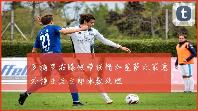 罗梅罗右膝韧带伤情加重萨比策意外撞击后立即冰敷处理