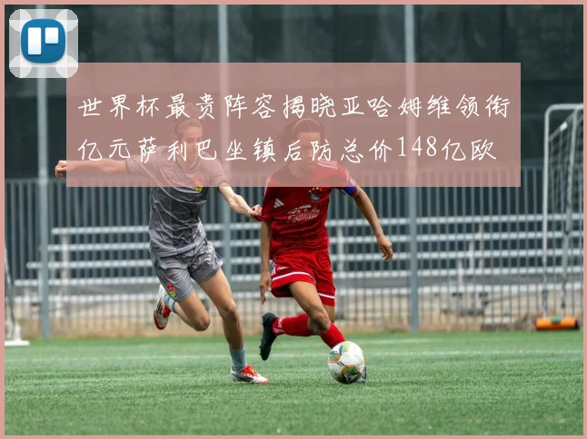世界杯最贵阵容揭晓亚哈姆维领衔亿元萨利巴坐镇后防总价148亿欧