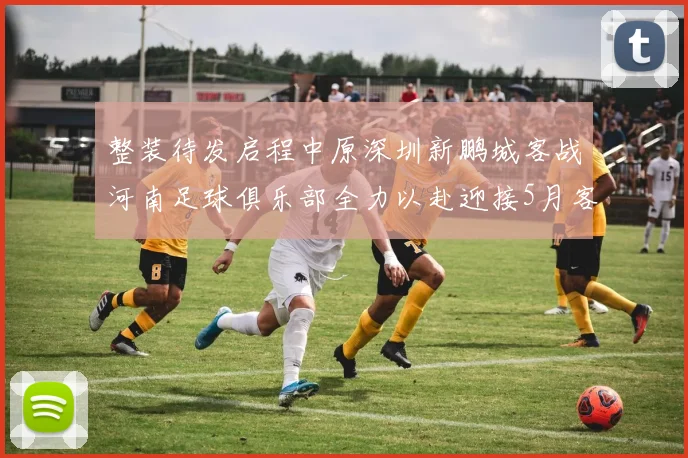 整装待发启程中原深圳新鹏城客战河南足球俱乐部全力以赴迎接5月客场挑战