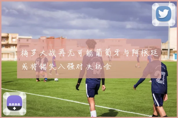梅罗大战再无可能葡萄牙与阿根廷或将错失八强对决机会