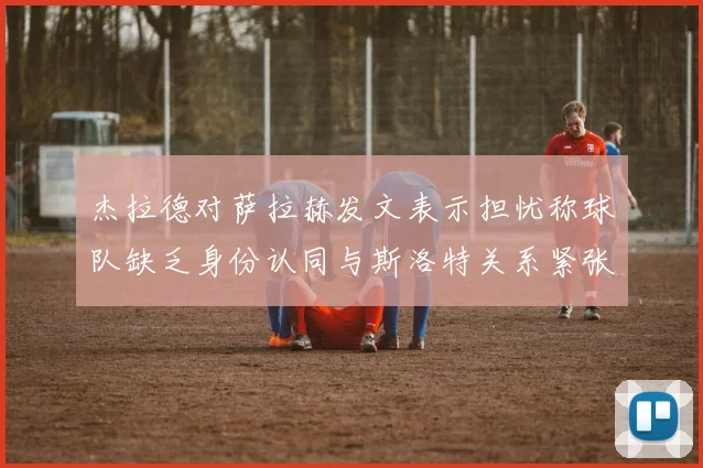 杰拉德对萨拉赫发文表示担忧称球队缺乏身份认同与斯洛特关系紧张