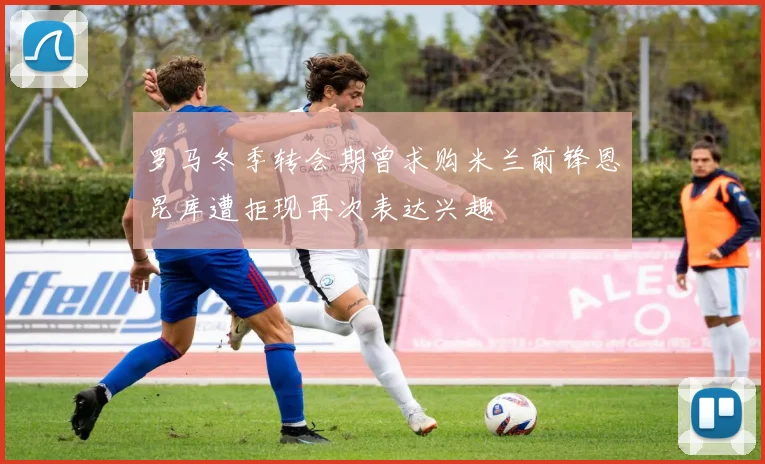 罗马冬季转会期曾求购米兰前锋恩昆库遭拒现再次表达兴趣