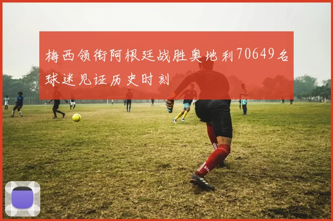 梅西领衔阿根廷战胜奥地利70649名球迷见证历史时刻