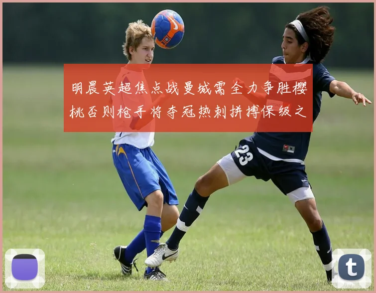 明晨英超焦点战曼城需全力争胜樱桃否则枪手将夺冠热刺拼搏保级之路