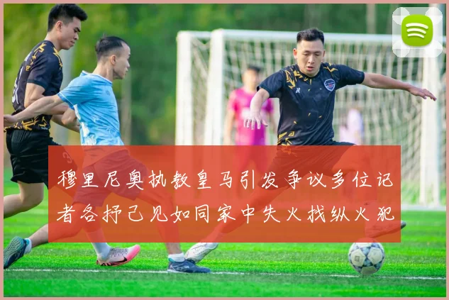 穆里尼奥执教皇马引发争议多位记者各抒己见如同家中失火找纵火犯