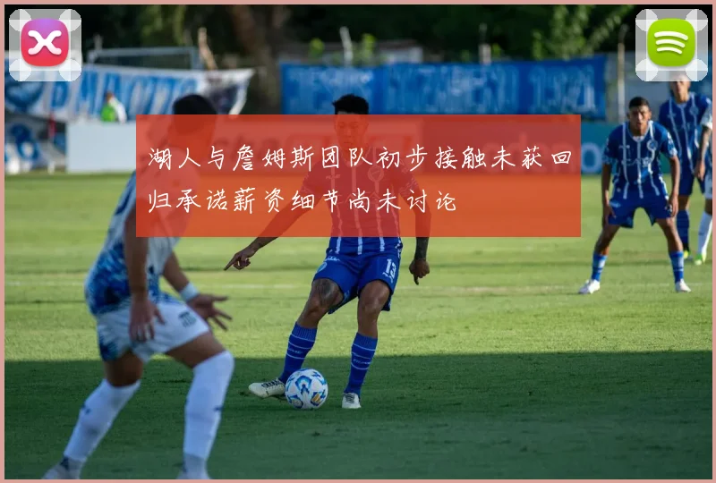 湖人与詹姆斯团队初步接触未获回归承诺薪资细节尚未讨论