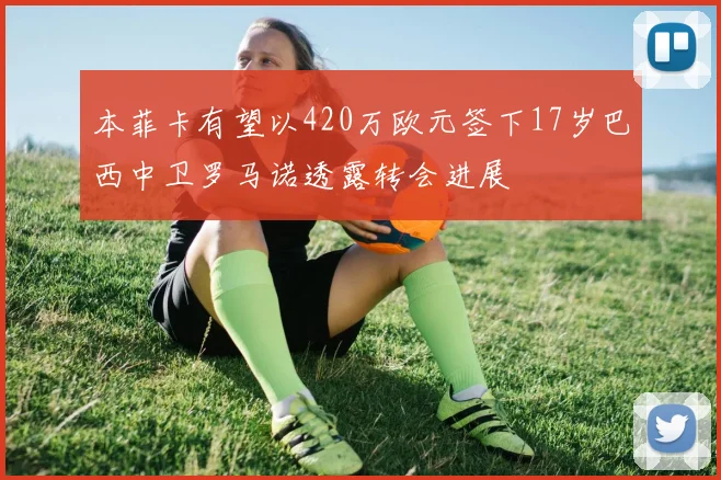 本菲卡有望以420万欧元签下17岁巴西中卫罗马诺透露转会进展