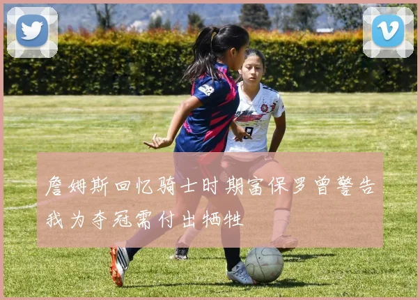 詹姆斯回忆骑士时期富保罗曾警告我为夺冠需付出牺牲