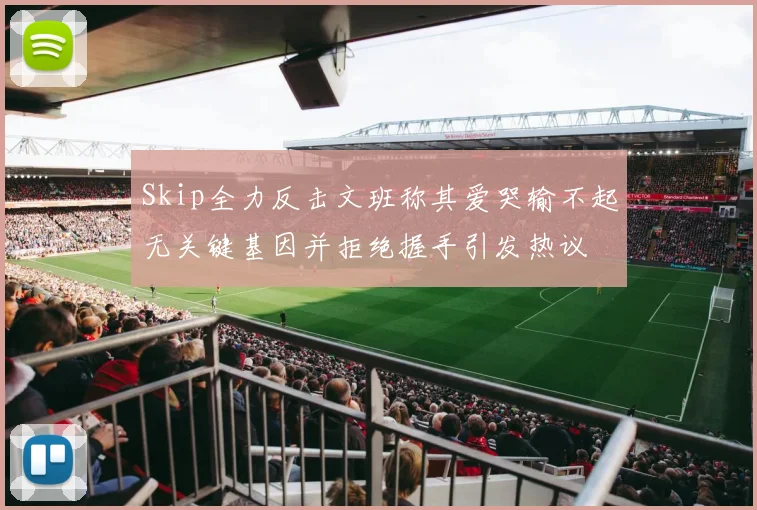 Skip全力反击文班称其爱哭输不起无关键基因并拒绝握手引发热议