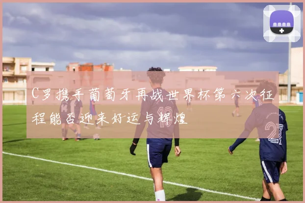 C罗携手葡萄牙再战世界杯第六次征程能否迎来好运与辉煌